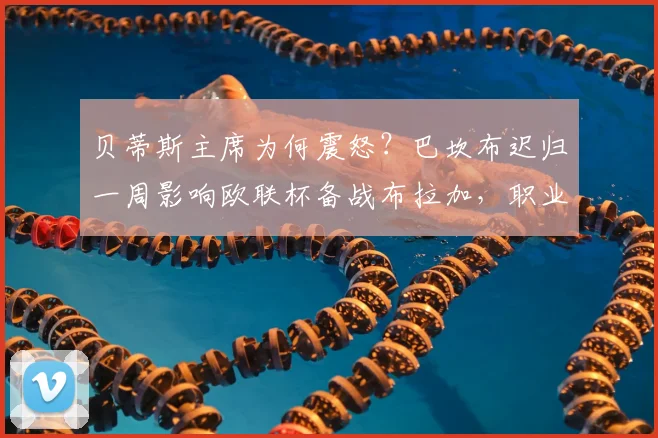 贝蒂斯主席为何震怒?巴坎布迟归一周影响欧联杯备战布拉加,职业态度成焦点