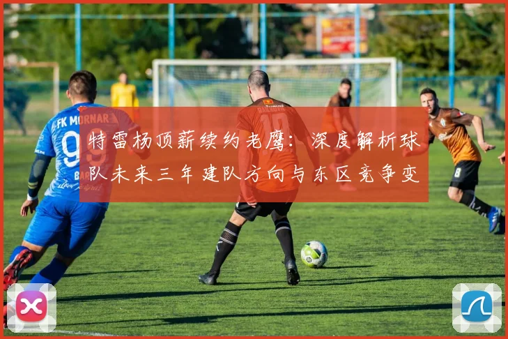 特雷杨顶薪续约老鹰:深度解析球队未来三年建队方向与东区竞争变数