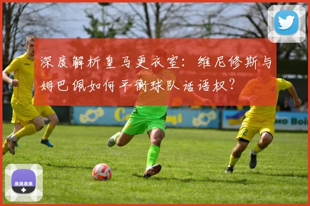 深度解析皇马更衣室：维尼修斯与姆巴佩如何平衡球队话语权？