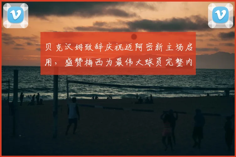 贝克汉姆致辞庆祝迈阿密新主场启用,盛赞梅西为最伟大球员完整内容回顾
