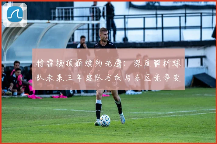 特雷杨顶薪续约老鹰：深度解析球队未来三年建队方向与东区竞争变数
